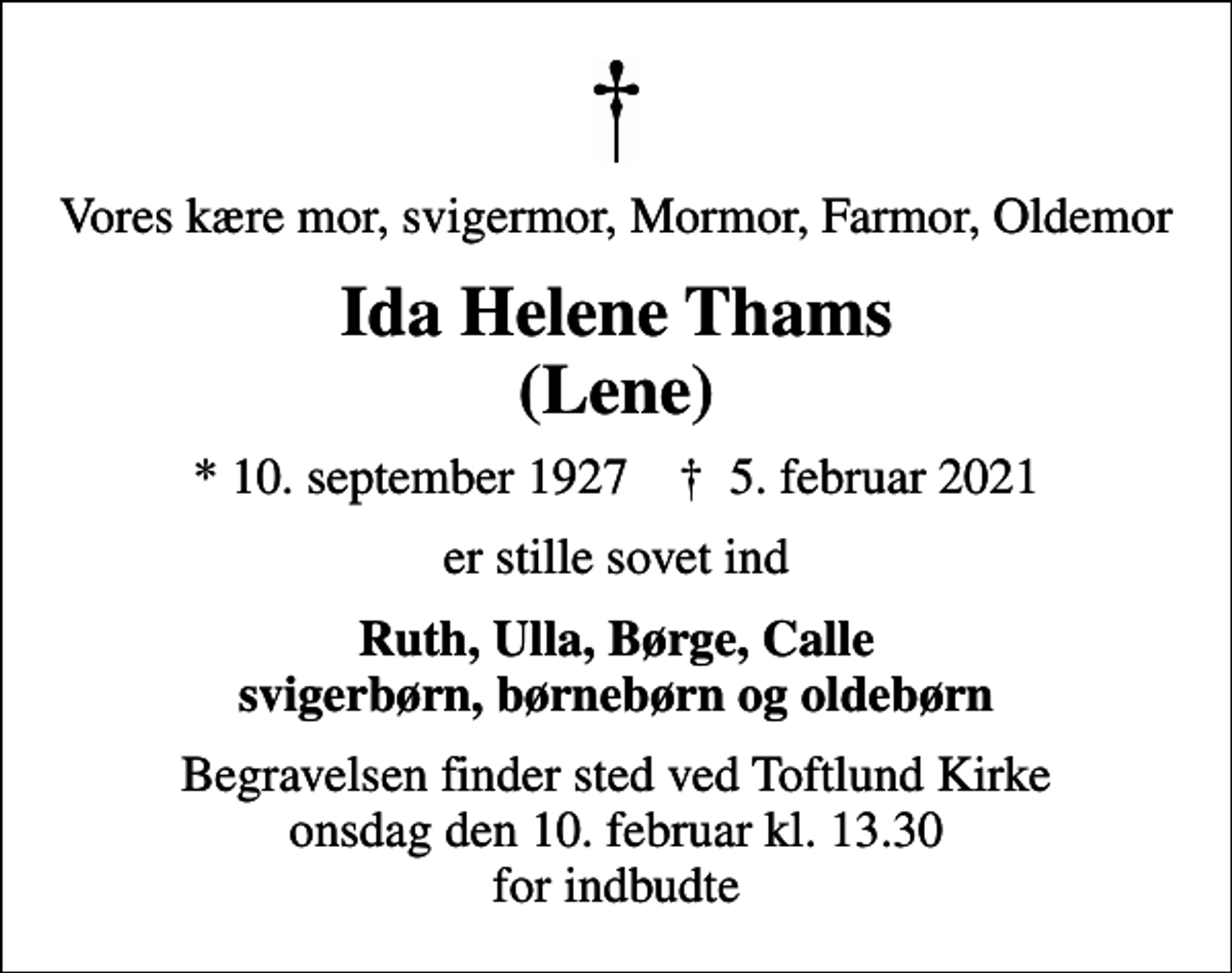 <p>Vores kære mor, svigermor, Mormor, Farmor, Oldemor<br />Ida Helene Thams (Lene)<br />* 10. september 1927 ✝ 5. februar 2021<br />er stille sovet ind<br />Ruth, Ulla, Børge, Calle svigerbørn, børnebørn og oldebørn<br />Begravelsen finder sted ved Toftlund Kirke onsdag den 10. februar kl. 13.30 for indbudte</p>