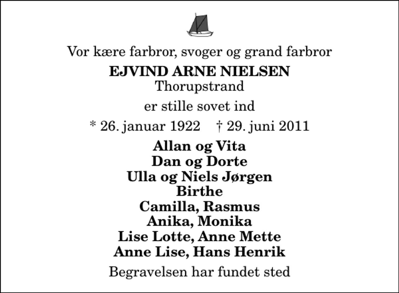 <p>Vor kære farbror, svoger og grand farbror<br />Ejvind Arne Nielsen<br />Thorupstrand<br />er stille sovet ind<br />* 26. januar 1922 ✝ 29. juni 2011<br />Allan og Vita Dan og Dorte Ulla og Niels Jørgen Birthe Camilla, Rasmus Anika, Monika Lise Lotte, Anne Mette Anne Lise, Hans Henrik<br />Begravelsen har fundet sted</p>