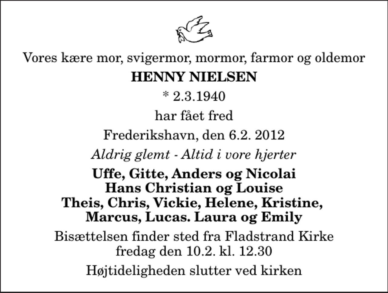 <p>Vores kære mor, svigermor, mormor, farmor og oldemor<br />Henny Nielsen<br />* 2.3.1940<br />har fået fred<br />Frederikshavn, den 6.2. 2012<br />Aldrig glemt - Altid i vore hjerter<br />Uffe, Gitte, Anders og Nicolai Hans Christian og Louise Theis, Chris, Vickie, Helene, Kristine, Marcus, Lucas. Laura og Emily<br />Bisættelsen finder sted fra Fladstrand Kirke fredag den 10.2. kl. 12.30 Højtideligheden slutter ved kirken</p>