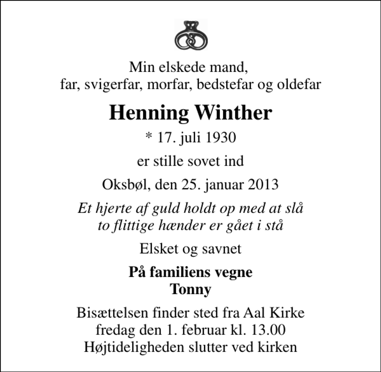 <p>Min elskede mand, far, svigerfar, morfar, bedstefar og oldefar<br />Henning Winther<br />* 17. juli 1930<br />er stille sovet ind<br />Oksbøl, den 25. januar 2013<br />Et hjerte af guld holdt op med at slå to flittige hænder er gået i stå<br />Elsket og savnet<br />På familiens vegne Tonny<br />Bisættelsen finder sted fra Aal Kirke fredag den 1. februar kl. 13.00 Højtideligheden slutter ved kirken</p>