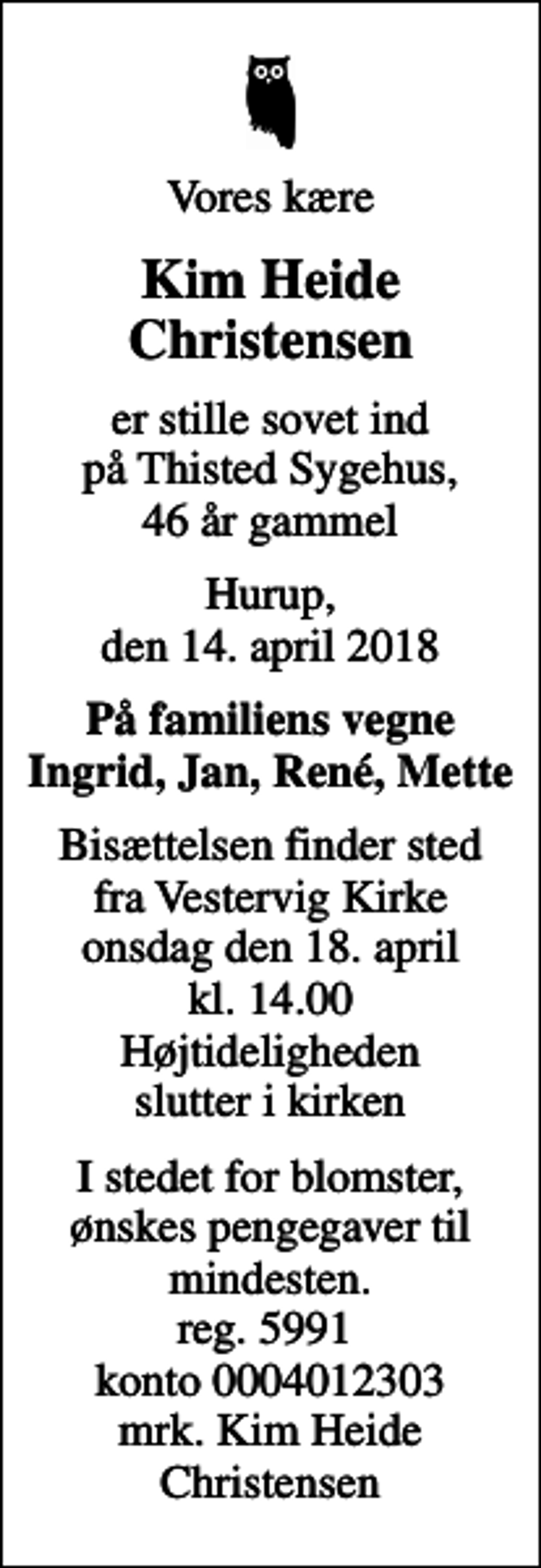 <p>Vores kære<br />Kim Heide Christensen<br />er stille sovet ind på Thisted Sygehus, 46 år gammel<br />Hurup, den 14. april 2018<br />På familiens vegne Ingrid, Jan, René, Mette<br />Bisættelsen finder sted fra Vestervig Kirke onsdag den 18. april kl. 14.00 Højtideligheden slutter i kirken<br />I stedet for blomster, ønskes pengegaver til mindesten. reg. 5991 konto 0004012303 mrk. Kim Heide Christensen</p>