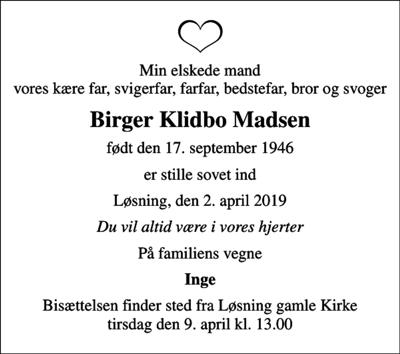 <p>Min elskede mand vores kære far, svigerfar, farfar, bedstefar, bror og svoger<br />Birger Klidbo Madsen<br />født den 17. september 1946<br />er stille sovet ind<br />Løsning, den 2. april 2019<br />Du vil altid være i vores hjerter<br />På familiens vegne<br />Inge<br />Bisættelsen har fundet sted</p>