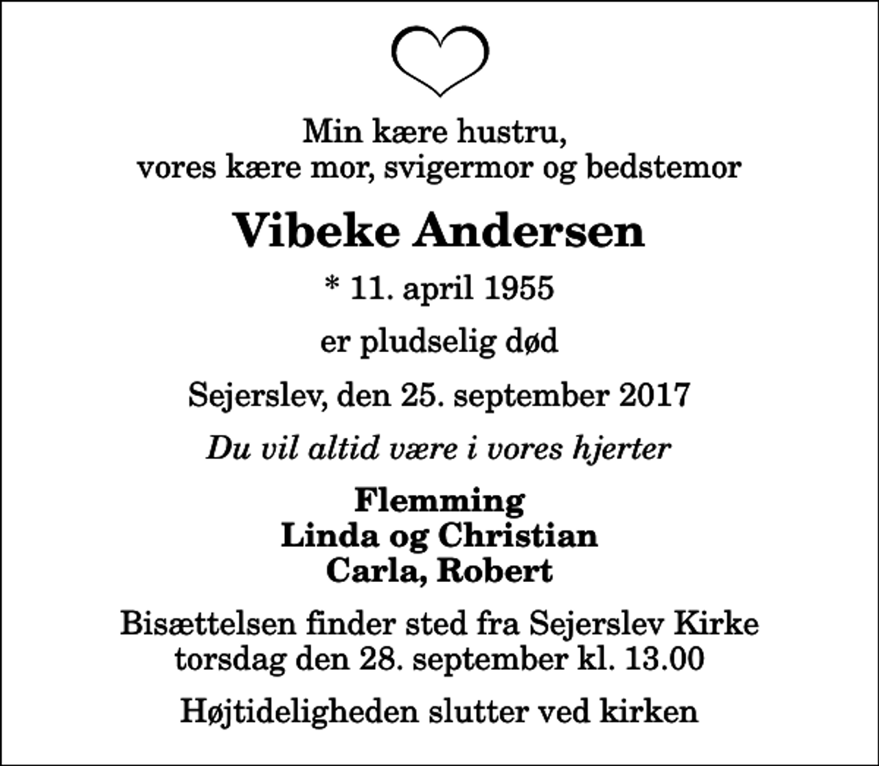 <p>Min kære hustru, vores kære mor, svigermor og bedstemor<br />Vibeke Andersen<br />* 11. april 1955<br />er pludselig død<br />Sejerslev, den 25. september 2017<br />Du vil altid være i vores hjerter<br />Flemming Linda og Christian Carla, Robert<br />Bisættelsen finder sted fra Sejerslev Kirke torsdag den 28. september kl. 13.00 Højtideligheden slutter ved kirken</p>