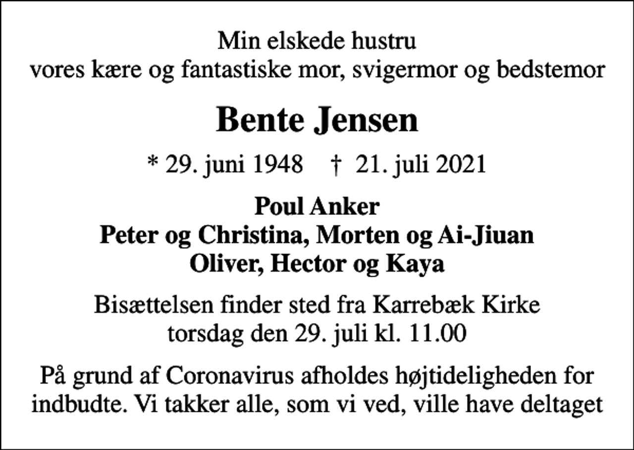 <p>Min elskede hustru vores kære og fantastiske mor, svigermor og bedstemor<br />Bente Jensen<br />* 29. juni 1948 ✝ 21. juli 2021<br />Poul Anker Peter og Christina, Morten og Ai-Jiuan Oliver, Hector og Kaya<br />Bisættelsen finder sted fra Karrebæk Kirke torsdag den 29. juli kl. 11.00<br />På grund af Coronavirus afholdes højtideligheden for indbudte. Vi takker alle, som vi ved, ville have deltaget</p>