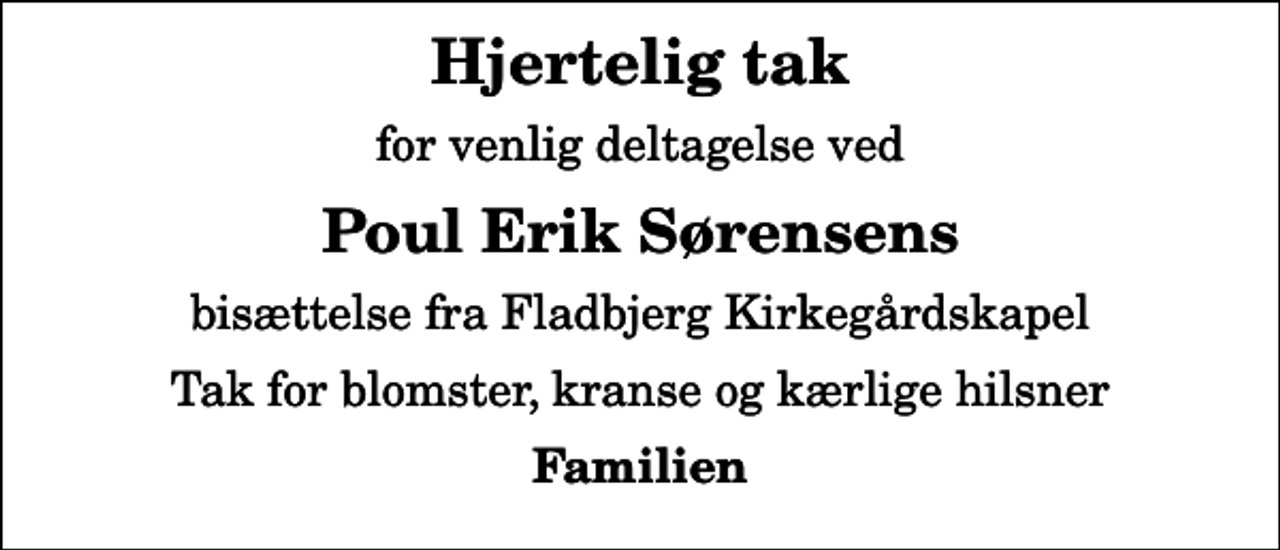 <p>Hjertelig tak<br />for venlig deltagelse ved<br />Poul Erik Sørensens<br />bisættelse fra Fladbjerg Kirkegårdskapel<br />Tak for blomster, kranse og kærlige hilsner<br />Familien</p>