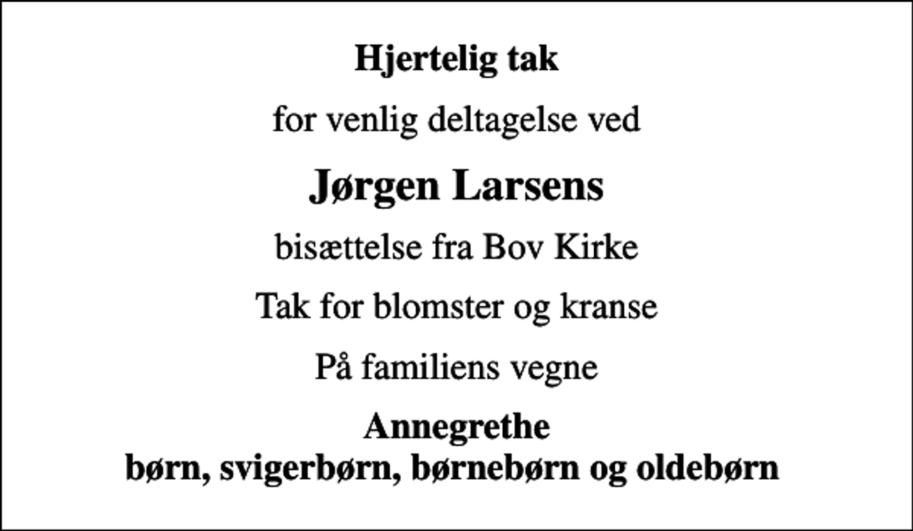 <p>Hjertelig tak<br />for venlig deltagelse ved<br />Jørgen Larsens<br />bisættelse fra Bov Kirke<br />Tak for blomster og kranse<br />På familiens vegne<br />Annegrethe børn, svigerbørn, børnebørn og oldebørn</p>