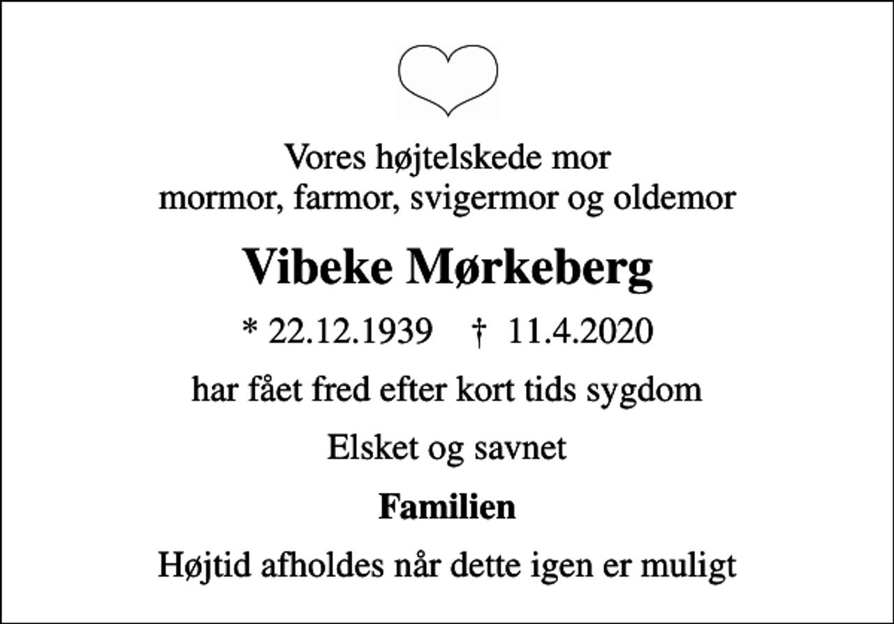 <p>Vores højtelskede mor mormor, farmor, svigermor og oldemor<br />Vibeke Mørkeberg<br />* 22.12.1939 ✝ 11.4.2020<br />har fået fred efter kort tids sygdom<br />Elsket og savnet<br />Familien<br />Højtid afholdes når dette igen er muligt</p>