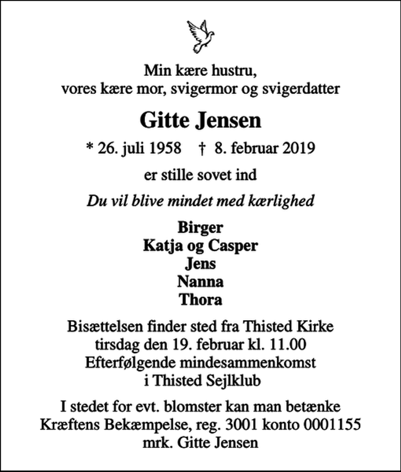 <p>Min kære hustru, vores kære mor, svigermor og svigerdatter<br />Gitte Jensen<br />* 26. juli 1958 ✝ 8. februar 2019<br />er stille sovet ind<br />Du vil blive mindet med kærlighed<br />Birger Katja og Casper Jens Nanna Thora<br />Bisættelsen finder sted fra Thisted Kirke tirsdag den 19. februar kl. 11.00 Efterfølgende mindesammenkomst i Thisted Sejlklub<br />I stedet for evt. blomster kan man betænke<br />Kræftens Bekæmpelse reg.3001konto0001155mrk. Gitte<br />Jensen</p>