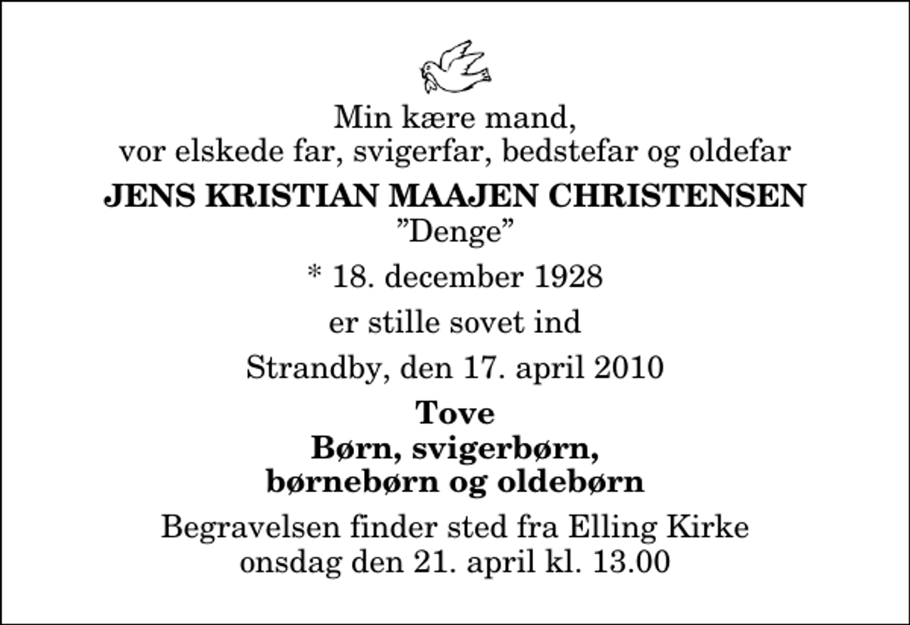 <p>Min kære mand, vor elskede far, svigerfar, bedstefar og oldefar<br />Jens Kristian Maajen Christensen<br />Denge<br />* 18. december 1928<br />er stille sovet ind<br />Strandby, den 17. april 2010<br />Tove Børn, svigerbørn, børnebørn og oldebørn<br />Begravelsen finder sted fra Elling Kirke onsdag den 21. april kl. 13.00</p>