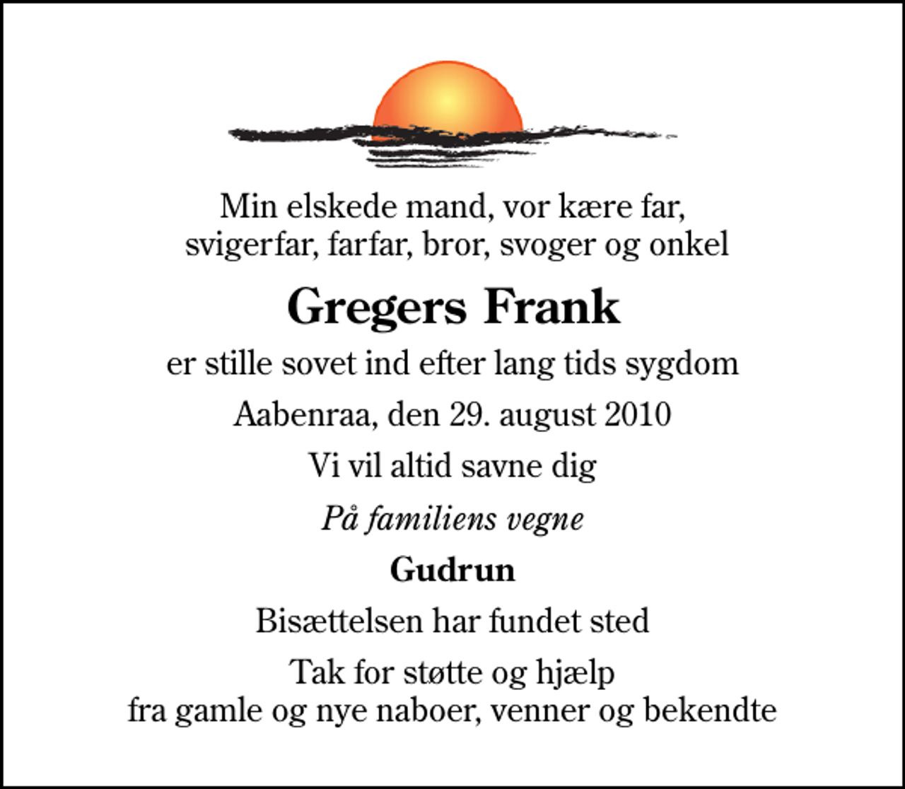 <p>Min elskede mand, vor kære far, svigerfar, farfar, bror, svoger og onkel<br />Gregers Frank<br />er stille sovet ind efter lang tids sygdom<br />Aabenraa, den 29. august 2010<br />Vi vil altid savne dig<br />På familiens vegne<br />Gudrun<br />Bisættelsen har fundet sted<br />Tak for støtte og hjælp fra gamle og nye naboer, venner og bekendte</p>