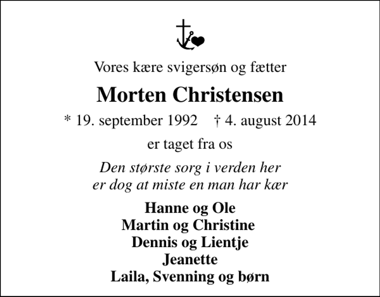<p>Vores kære svigersøn og fætter<br />Morten Christensen<br />* 19. september 1992 ✝ 4. august 2014<br />er taget fra os<br />Den største sorg i verden her er dog at miste en man har kær<br />Hanne og Ole Martin og Christine Dennis og Lientje Jeanette Laila, Svenning og børn</p>