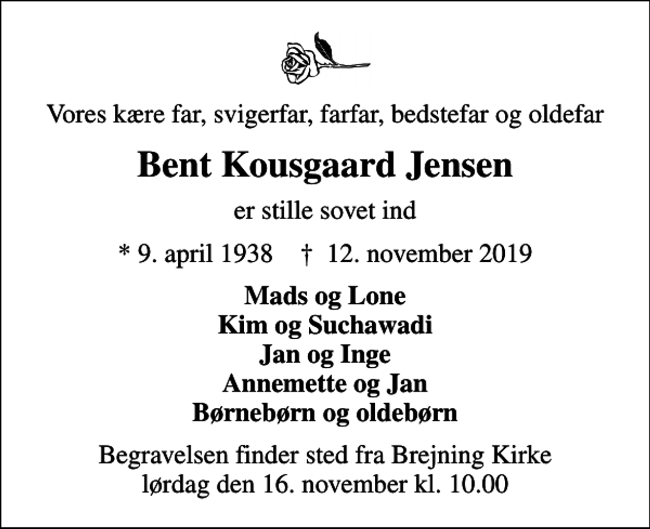 <p>Vores kære far, svigerfar, farfar, bedstefar og oldefar<br />Bent Kousgaard Jensen<br />er stille sovet ind<br />* 9. april 1938 ✝ 12. november 2019<br />Mads og Lone Kim og Suchawadi Jan og Inge Annemette og Jan Børnebørn og oldebørn<br />Begravelsen finder sted fra Brejning Kirke lørdag den 16. november kl. 10.00</p>