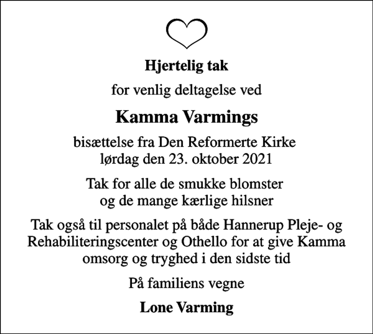 <p>Hjertelig tak<br />for venlig deltagelse ved<br />Kamma Varmings<br />bisættelse fra Den Reformerte Kirke lørdag den 23. oktober 2021<br />Tak for alle de smukke blomster og de mange kærlige hilsner<br />Tak også til personalet på både Hannerup Pleje- og Rehabiliteringscenter og Othello for at give Kamma omsorg og tryghed i den sidste tid<br />På familiens vegne<br />Lone Varming</p>