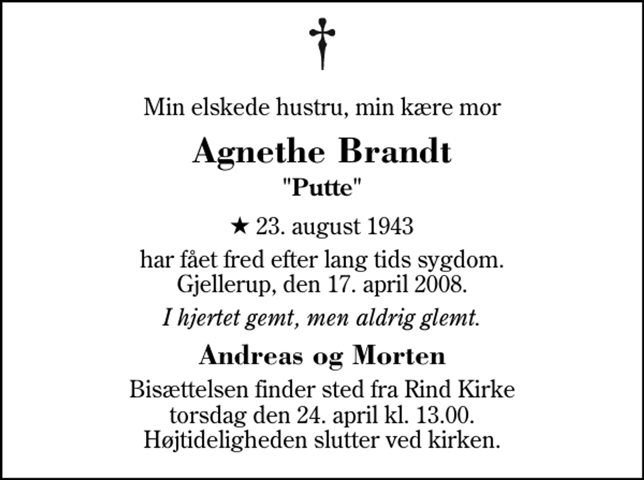 <p>Min elskede hustru, min kære mor<br />Agnethe Brandt<br />"Putte"<br />* 23. august 1943<br />har fået fred efter lang tids sygdom. Gjellerup, den 17. april 2008.<br />I hjertet gemt, men aldrig glemt.<br />Andreas og Morten<br />Bisættelsen finder sted fra Rind Kirke torsdag den 24. april kl. 13.00 Højtideligheden slutter ved kirken.</p>