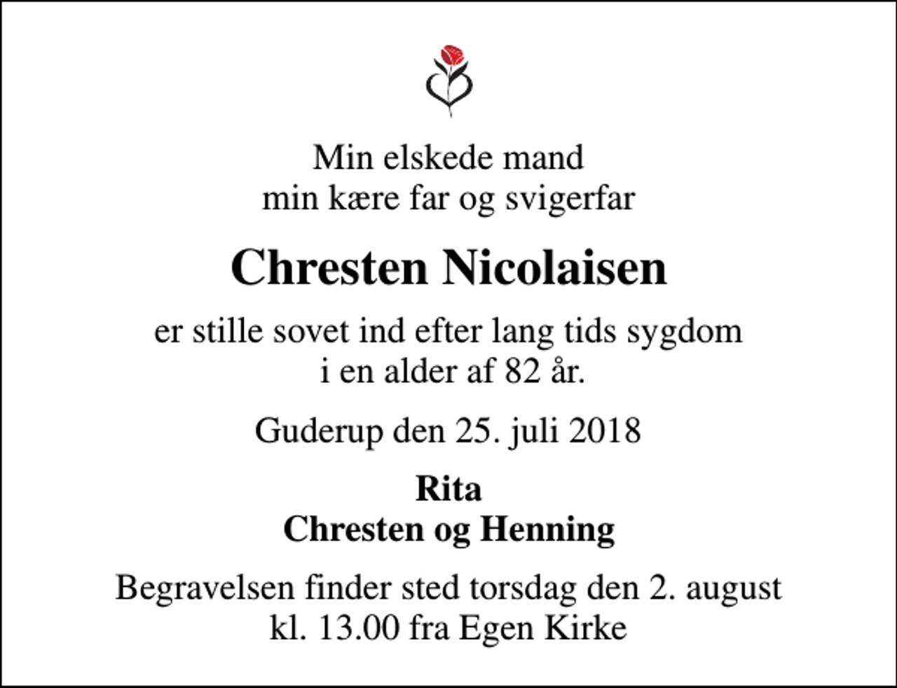 <p>Min elskede mand min kære far og svigerfar<br />Chresten Nicolaisen<br />er stille sovet ind efter lang tids sygdom i en alder af 82 år.<br />Guderup den 25. juli 2018<br />Rita Chresten og Henning<br />Begravelsen finder sted torsdag den 2. august kl. 13.00 fra Egen Kirke</p>