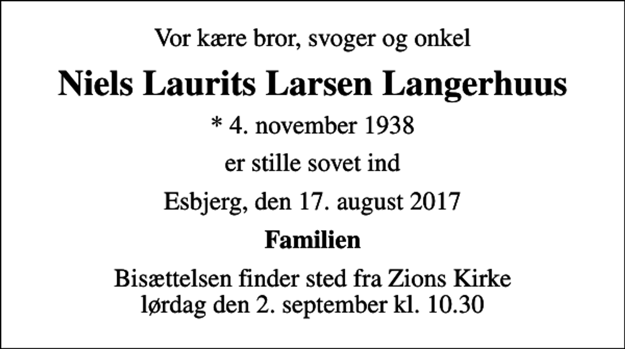 <p>Vor kære bror, svoger og onkel<br />Niels Laurits Larsen Langerhuus<br />* 4. november 1938<br />er stille sovet ind<br />Esbjerg, den 17. august 2017<br />Familien<br />Bisættelsen finder sted fra Zions Kirke lørdag den 2. september kl. 10.30</p>