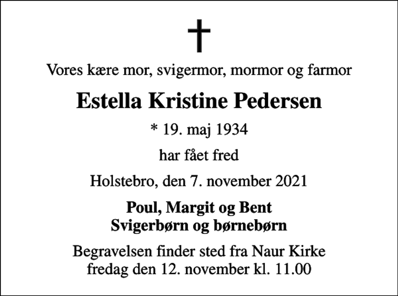 <p>Vores kære mor, svigermor, mormor og farmor<br />Estella Kristine Pedersen<br />* 19. maj 1934<br />har fået fred<br />Holstebro, den 7. november 2021<br />Poul, Margit og Bent Svigerbørn og børnebørn<br />Begravelsen finder sted fra Naur Kirke fredag den 12. november kl. 11.00</p>