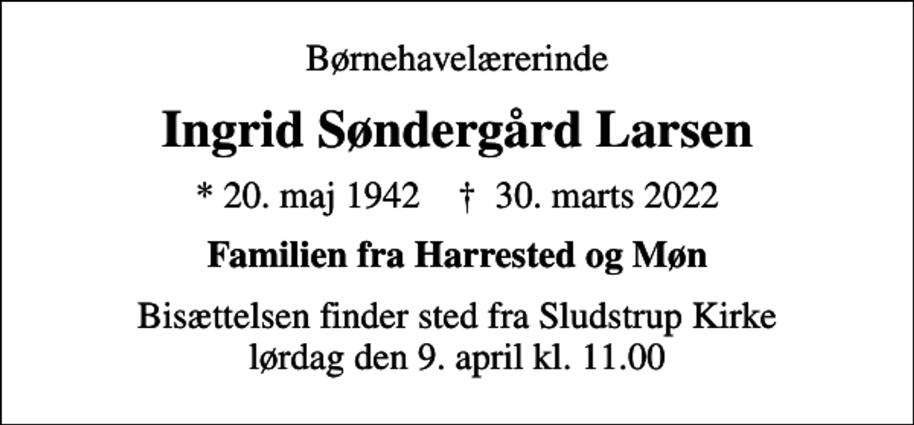 <p>Børnehavelærerinde<br />Ingrid Søndergård Larsen<br />* 20. maj 1942 ✝ 30. marts 2022<br />Familien fra Harrested og Møn<br />Bisættelsen finder sted fra Sludstrup Kirke lørdag den 9. april kl. 11.00</p>
