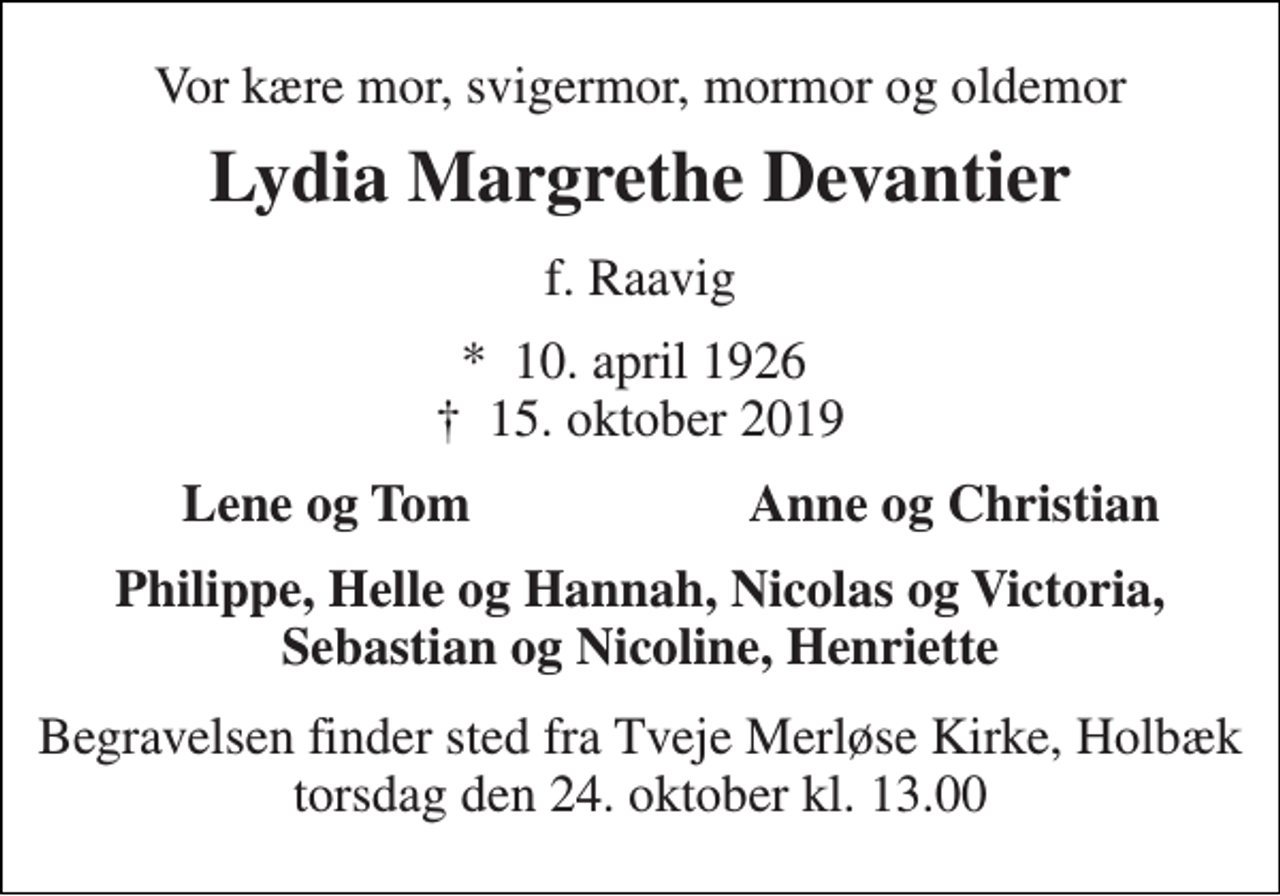 <p>Vor kære mor, svigermor, mormor og oldemor<br />Lydia Margrethe Devantier<br />f. Raavig<br />★​ 10. april 1926​ ✝​ 15. oktober 2019<br />Lene og Tom<br />Anne og Christian<br />Philippe, Helle og Hannah, Nicolas og Victoria, Sebastian og Nicoline, Henriette<br />Begravelsen finder sted fra Tveje Merløse Kirke, Holbæk torsdag den 24. oktober kl. 13.00</p>