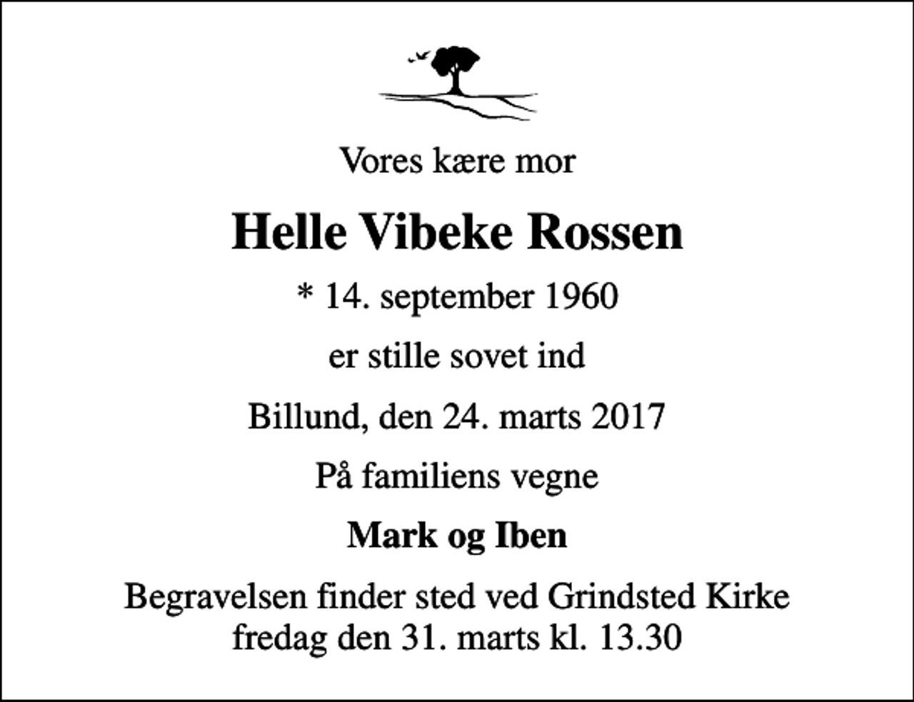 <p>Vores kære mor<br />Helle Vibeke Rossen<br />* 14. september 1960<br />er stille sovet ind<br />Billund, den 24. marts 2017<br />På familiens vegne<br />Mark og Iben<br />Begravelsen finder sted ved Grindsted Kirke fredag den 31. marts kl. 13.30</p>
