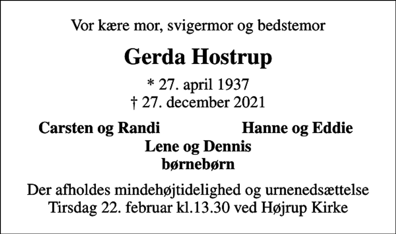 <p>Vor kære mor, svigermor og bedstemor<br />Gerda Hostrup<br />* 27. april 1937<br />✝ 27. december 2021<br />Carsten og Randi<br />Hanne og Eddie<br />Der afholdes mindehøjtidelighed og urnenedsættelse tirsdag 22. februar kl.13.30 ved Højrup Kirke</p>