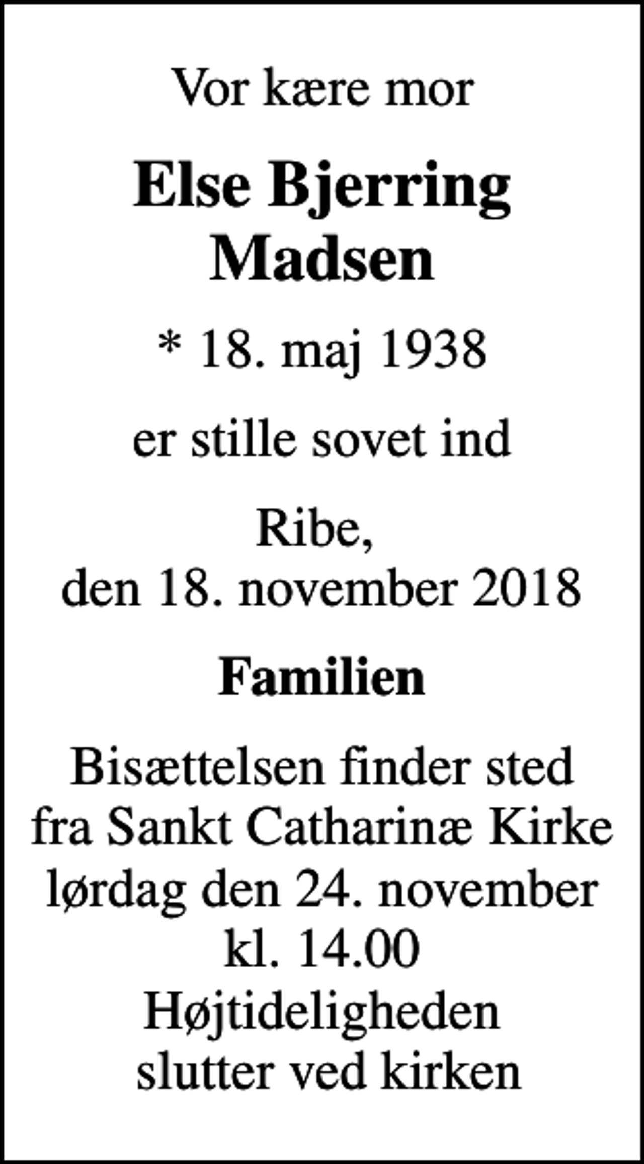 <p>Vor kære mor<br />Else Bjerring Madsen<br />* 18. maj 1938<br />er stille sovet ind<br />Ribe, den 18. november 2018<br />Familien<br />Bisættelsen finder sted fra Sankt Catharinæ Kirke lørdag den 24. november kl. 14.00 Højtideligheden slutter ved kirken</p>
