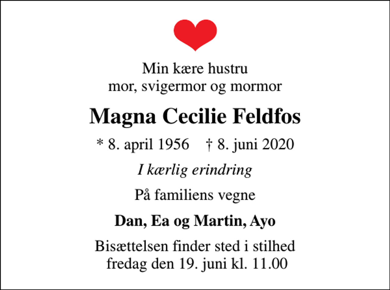 <p>Min kære hustru mor, svigermor og mormor<br />Magna Cecilie Feldfos<br />* 8. april 1956 ✝ 8. juni 2020<br />I kærlig erindring<br />På familiens vegne<br />Dan, Ea og Martin, Ayo<br />Bisættelsen finder sted i stilhed fredag den 19. juni kl. 11.00</p>