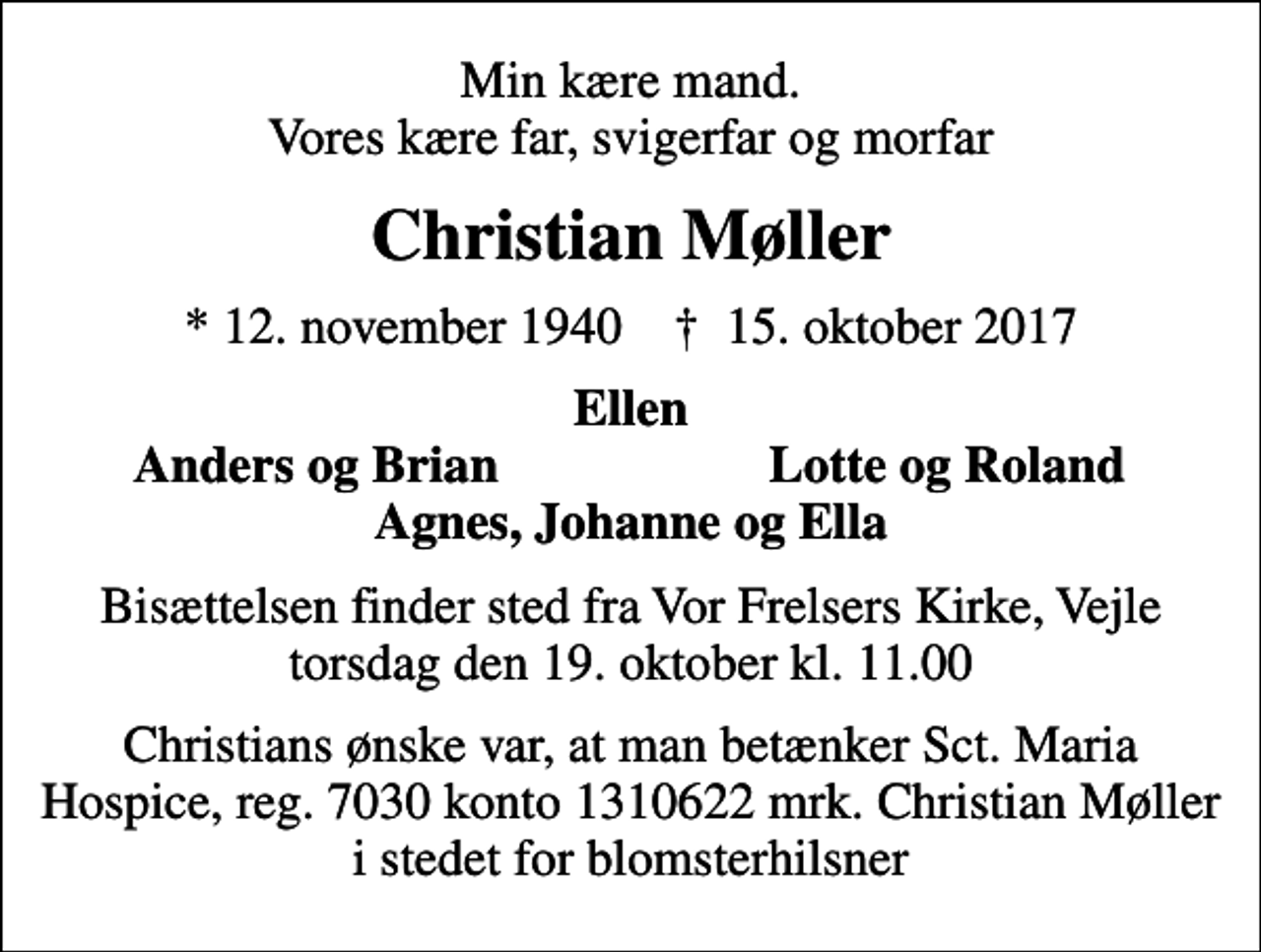 <p>Min kære mand. Vores kære far, svigerfar og morfar<br />Christian Møller<br />* 12. november 1940 ✝ 15. oktober 2017<br />Ellen<br />Anders og Brian<br />Lotte og Roland<br />Bisættelsen finder sted fra Vor Frelsers Kirke, Vejle torsdag den 19. oktober kl. 11.00<br />Christians ønske var, at man betænker Sct. Maria Hospice, reg. 7030 konto 1310622 mrk. Christian Møller i stedet for blomsterhilsner</p>