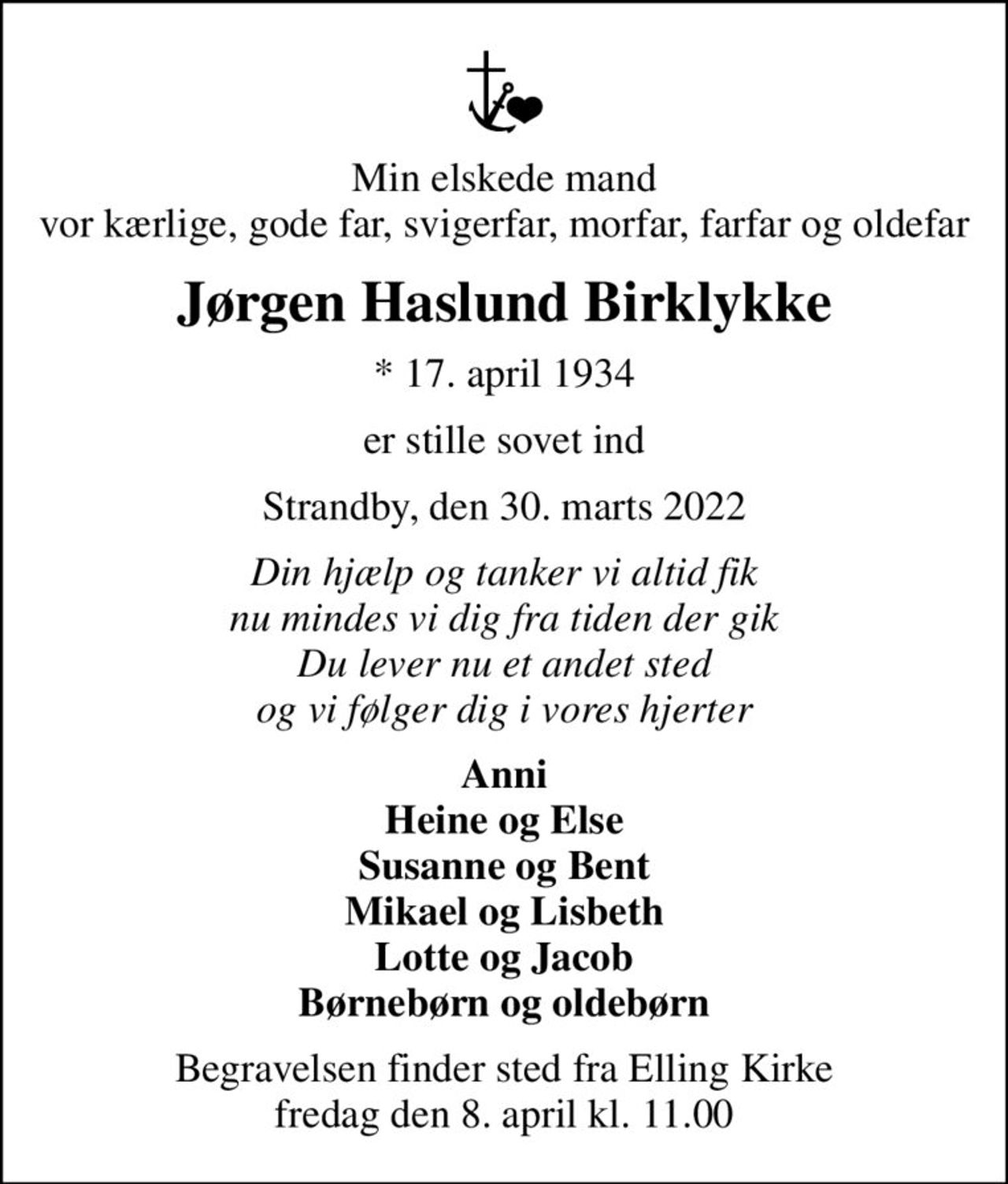 Min elskede mand vor kærlige, gode far, svigerfar, morfar, farfar og oldefar
Jørgen Haslund Birklykke
* 17. april 1934
er stille sovet ind
Strandby, den 30. marts 2022
Din hjælp og tanker vi altid fik nu mindes vi dig fra tiden der gik Du lever nu et andet sted og vi følger dig i vores hjerter
Anni Heine og Else Susanne og Bent Mikael og Lisbeth Lotte og Jacob Børnebørn og oldebørn
Begravelsen finder sted fra Elling Kirke  fredag den 8. april kl. 11.00