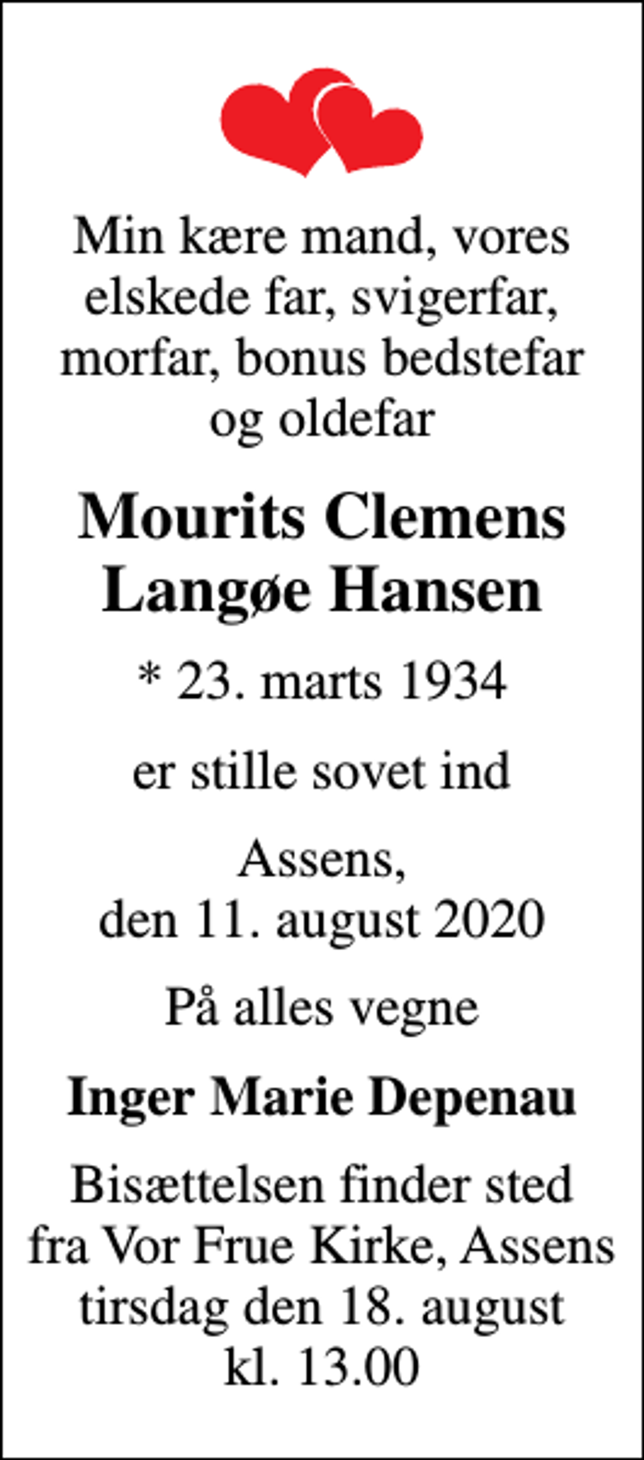 <p>Min kære mand, vores elskede far, svigerfar, morfar, bonus bedstefar og oldefar<br />Mourits Clemens Langøe Hansen<br />* 23. marts 1934<br />er stille sovet ind<br />Assens, den 11. august 2020<br />På alles vegne<br />Inger Marie Depenau<br />Bisættelsen finder sted fra Vor Frue Kirke, Assens tirsdag den 18. august kl. 13.00</p>