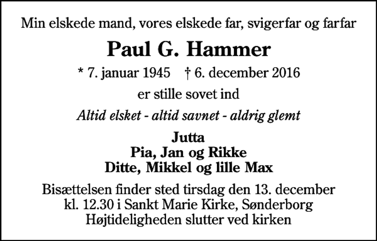 <p>Min elskede mand, vores elskede far, svigerfar og farfar<br />Paul G. Hammer<br />* 7. januar 1945 ✝ 6. december 2016<br />er stille sovet ind<br />Altid elsket - altid savnet - aldrig glemt<br />Jutta Pia, Jan og Rikke Ditte, Mikkel og lille Max<br />Bisættelsen finder sted tirsdag den 13. december kl. 12.30 i Sankt Marie Kirke, Sønderborg Højtideligheden slutter ved kirken</p>