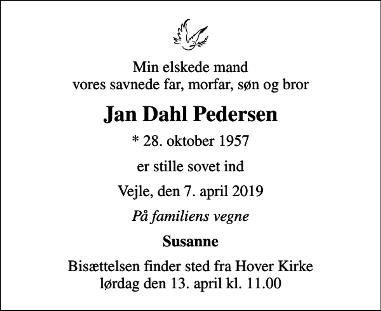 <p>Min elskede mand vores savnede far, morfar, søn og bror<br />Jan Dahl Pedersen<br />* 28. oktober 1957<br />er stille sovet ind<br />Vejle, den 7. april 2019<br />På familiens vegne<br />Susanne<br />Bisættelsen finder sted fra Hover Kirke lørdag den 13. april kl. 11.00</p>