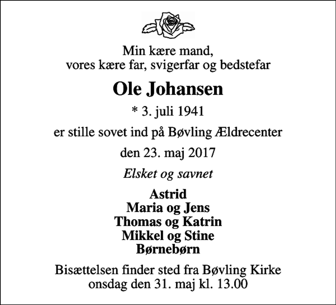 <p>Min kære mand, vores kære far, svigerfar og bedstefar<br />Ole Johansen<br />* 3. juli 1941<br />er stille sovet ind på Bøvling Ældrecenter<br />den 23. maj 2017<br />Elsket og savnet<br />Astrid Maria og Jens Thomas og Katrin Mikkel og Stine Børnebørn<br />Bisættelsen finder sted fra Bøvling Kirke onsdag den 31. maj kl. 13.00</p>