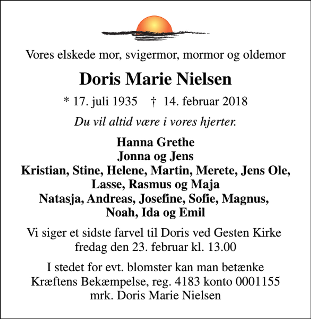 <p>Vores elskede mor, svigermor, mormor og oldemor<br />Doris Marie Nielsen<br />* 17. juli 1935 ✝ 14. februar 2018<br />Du vil altid være i vores hjerter.<br />Hanna Grethe Jonna og Jens Kristian, Stine, Helene, Martin, Merete, Jens Ole, Lasse, Rasmus og Maja Natasja, Andreas, Josefine, Sofie, Magnus, Noah, Ida og Emil<br />Vi siger et sidste farvel til Doris ved Gesten Kirke fredag den 23. februar kl. 13.00<br />I stedet for evt. blomster kan man betænke<br />Kræftens Bekæmpelse reg.4183konto0001155mrk. Doris Marie<br />Nielsen</p>