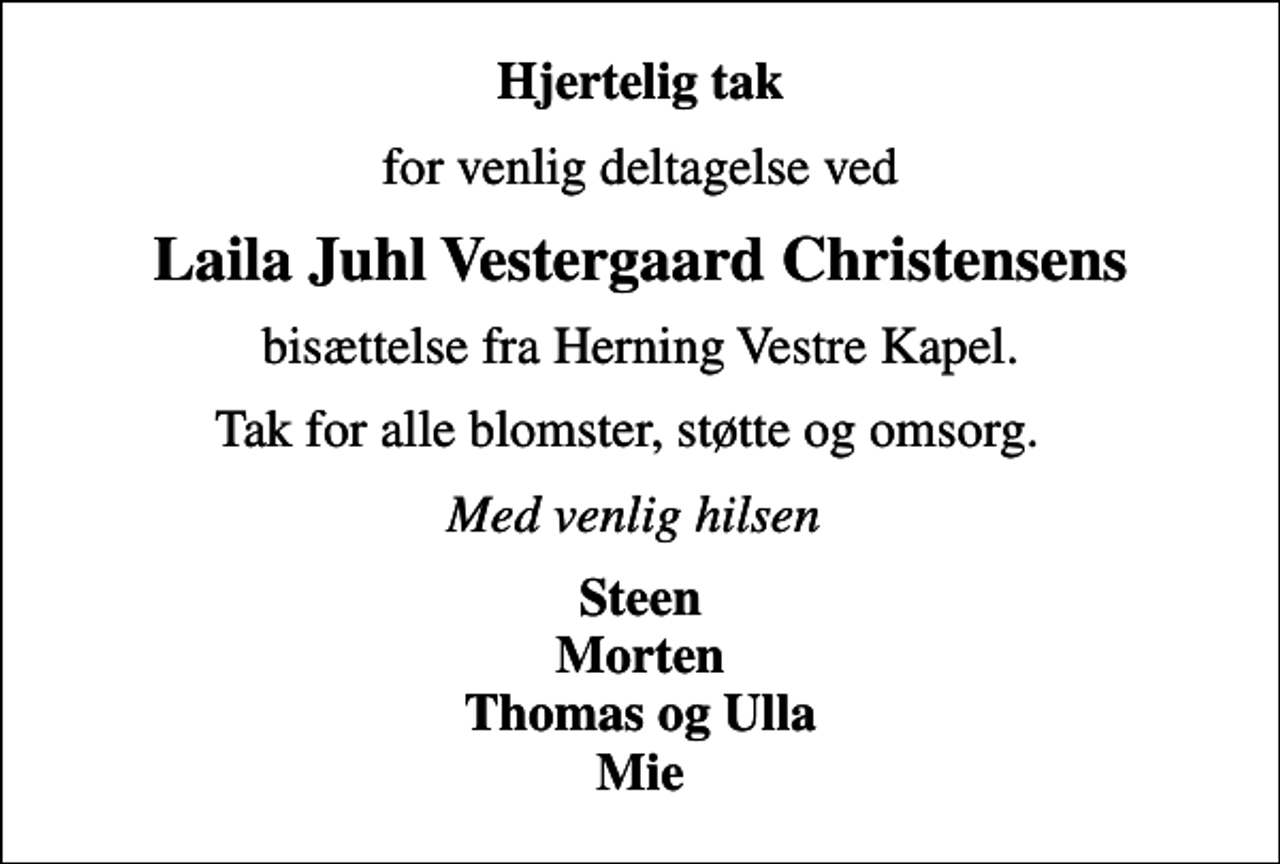 <p>Hjertelig tak<br />for venlig deltagelse ved<br />Laila Juhl Vestergaard Christensens<br />bisættelse fra Herning Vestre Kapel.<br />Tak for alle blomster, støtte og omsorg.<br />Med venlig hilsen<br />Steen Morten Thomas og Ulla Mie</p>