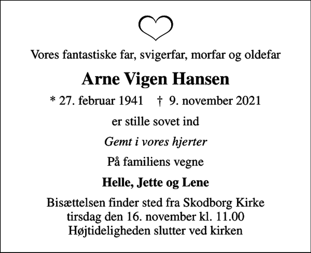 <p>Vores fantastiske far, svigerfar, morfar og oldefar<br />Arne Vigen Hansen<br />* 27. februar 1941 ✝ 9. november 2021<br />er stille sovet ind<br />Gemt i vores hjerter<br />På familiens vegne<br />Helle, Jette og Lene<br />Bisættelsen finder sted fra Skodborg Kirke tirsdag den 16. november kl. 11.00 Højtideligheden slutter ved kirken</p>