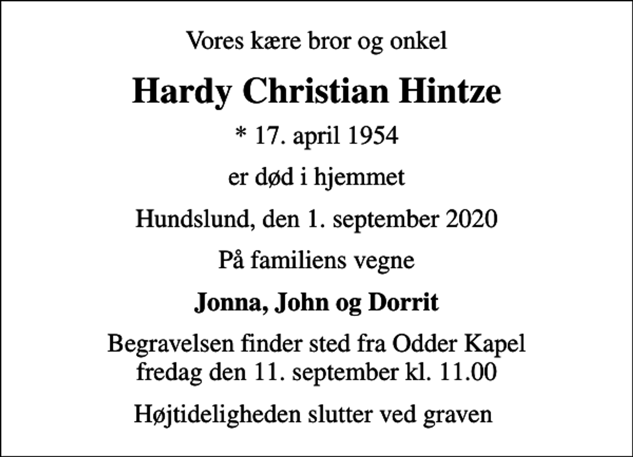 <p>Vores kære bror og onkel<br />Hardy Christian Hintze<br />* 17. april 1954<br />er død i hjemmet<br />Hundslund, den 1. september 2020<br />På familiens vegne<br />Jonna, John og Dorrit<br />Begravelsen finder sted fra Odder Kapel fredag den 11. september kl. 11.00<br />Højtideligheden slutter ved graven</p>