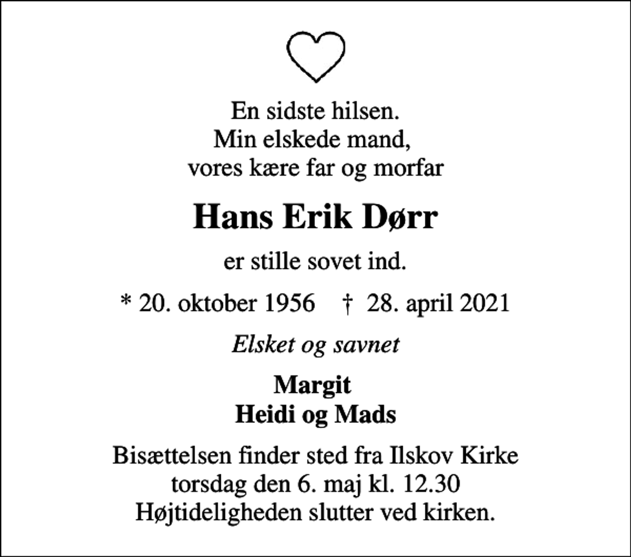 <p>En sidste hilsen. Min elskede mand, vores kære far og morfar<br />Hans Erik Dørr<br />er stille sovet ind.<br />* 20. oktober 1956 ✝ 28. april 2021<br />Elsket og savnet<br />Margit Heidi og Mads<br />Bisættelsen finder sted fra Ilskov Kirke torsdag den 6. maj kl. 12.30 Højtideligheden slutter ved kirken.</p>