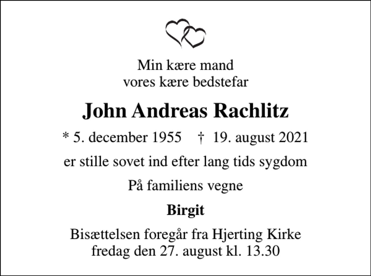 <p>Min kære mand vores kære bedstefar<br />John Andreas Rachlitz<br />* 5. december 1955 ✝ 19. august 2021<br />er stille sovet ind efter lang tids sygdom<br />På familiens vegne<br />Birgit<br />Bisættelsen foregår fra Hjerting Kirke fredag den 27. august kl. 13.30</p>