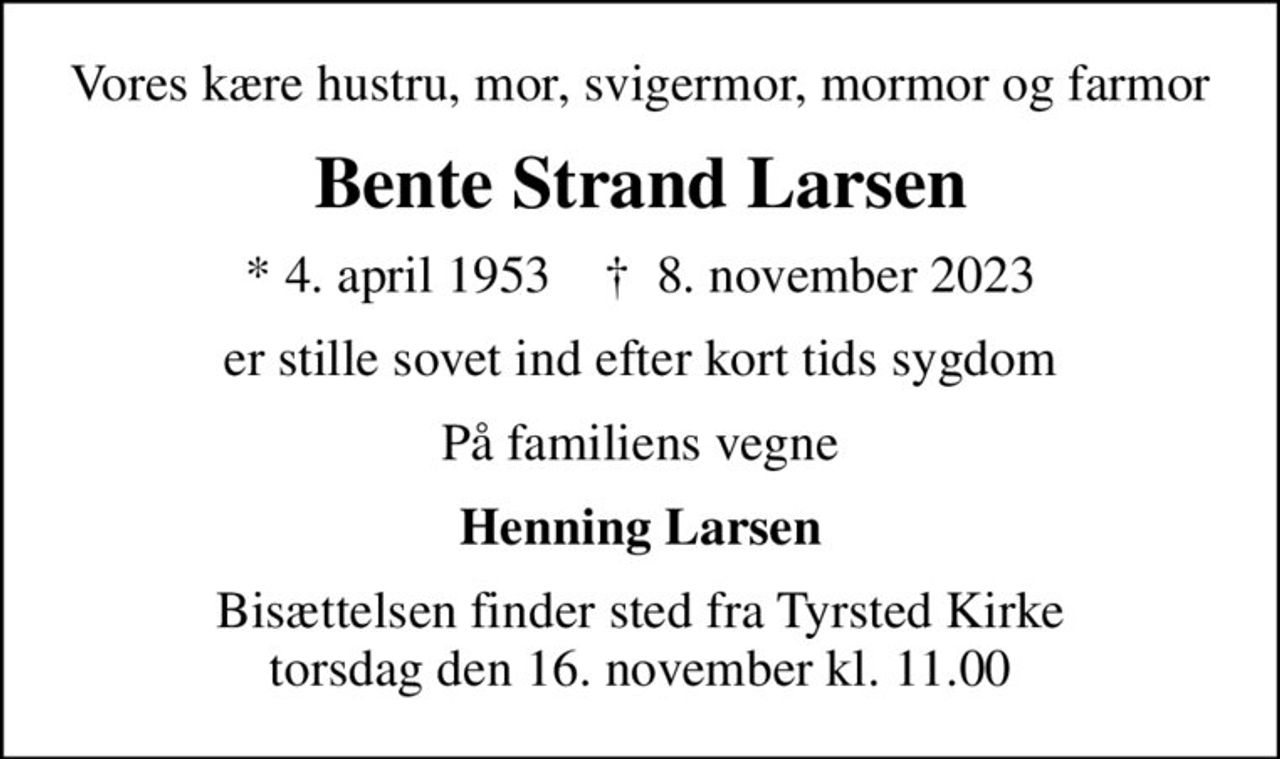 Vores kære hustru, mor, svigermor, mormor og farmor
Bente Strand Larsen
* 4. april 1953    ✝ 8. november 2023
er stille sovet ind efter kort tids sygdom
På familiens vegne
Henning Larsen
Bisættelsen finder sted fra Tyrsted Kirke  torsdag den 16. november kl. 11.00