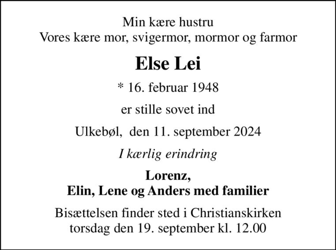 Min kære hustru Vores kære mor, svigermor, mormor og farmor
Else Lei
* 16. februar 1948
er stille sovet ind
Ulkebøl,  den 11. september 2024
I kærlig erindring
Lorenz, Elin, Lene og Anders med familier
Bisættelsen finder sted i Christianskirken  torsdag den 19. september kl. 12.00