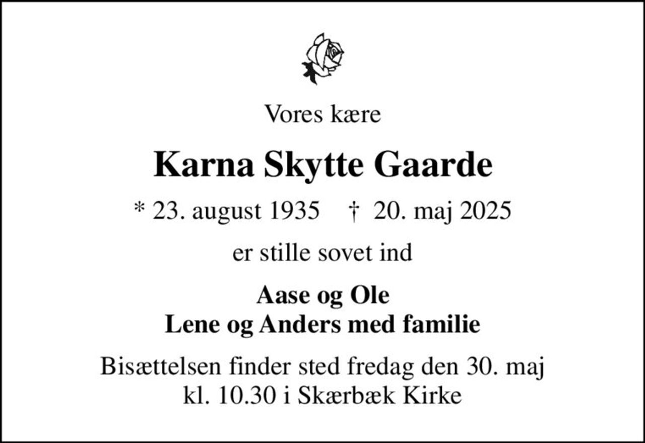 Vores kære
Karna Skytte Gaarde
* 23. august 1935    ✝ 20. maj 2025
er stille sovet ind
Aase og Ole Lene og Anders med familie
Bisættelsen finder sted fredag den 30. maj kl. 10.30 i Skærbæk Kirke