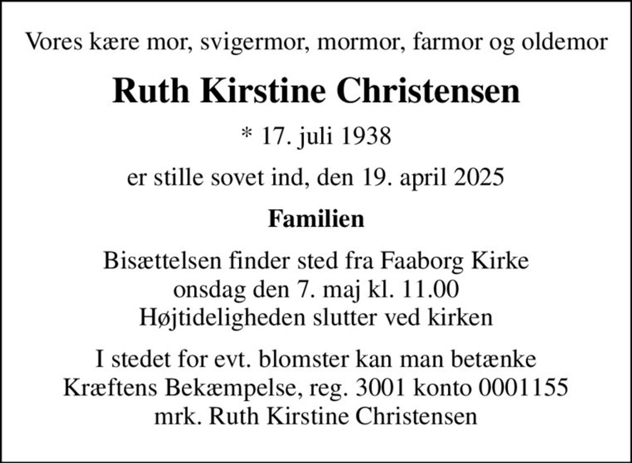 Vores kære mor, svigermor, mormor, farmor og oldemor
Ruth Kirstine Christensen
* 17. juli 1938
er stille sovet ind, den 19. april 2025
Familien
Bisættelsen finder sted fra Faaborg Kirke  onsdag den 7. maj kl. 11.00  Højtideligheden slutter ved kirken
I stedet for evt. blomster kan man betænke
					Kræftens Bekæmpelse reg.3001konto0001155mrk. Ruth Kirstine
					Christensen