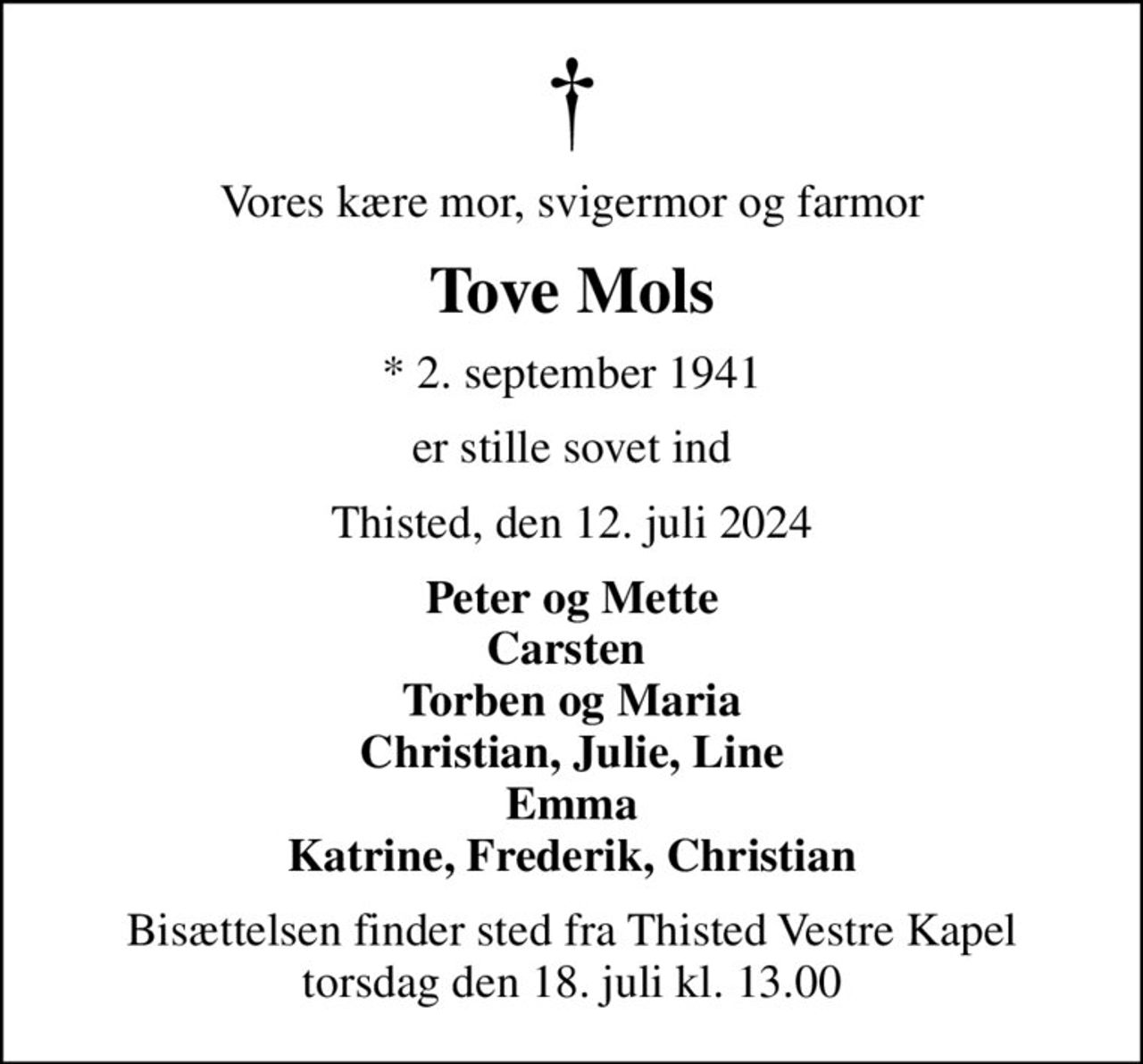 Vores kære mor, svigermor og farmor
Tove Mols
* 2. september 1941
er stille sovet ind
Thisted, den 12. juli 2024
Peter og Mette Carsten  Torben og Maria Christian, Julie, Line Emma Katrine, Frederik, Christian
Bisættelsen finder sted fra Thisted Vestre Kapel  torsdag den 18. juli kl. 13.00