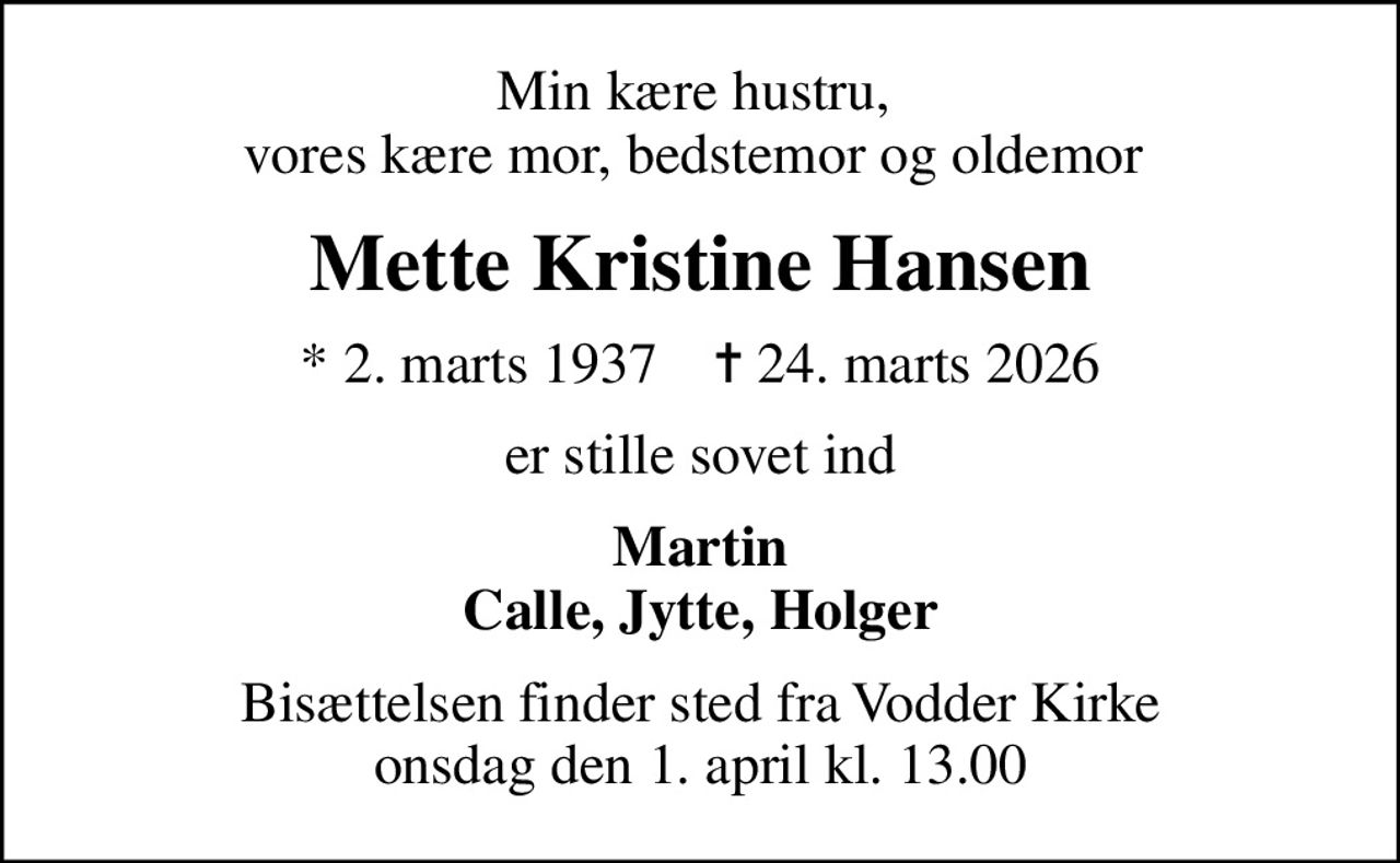 Min kære hustru,  vores kære mor, bedstemor og oldemor 
Mette Kristine Hansen
* 2. marts 1937    ✝ 24. marts 2026
er stille sovet ind
Martin Calle, Jytte, Holger
Bisættelsen finder sted fra Vodder Kirke  onsdag den 1. april kl. 13.00