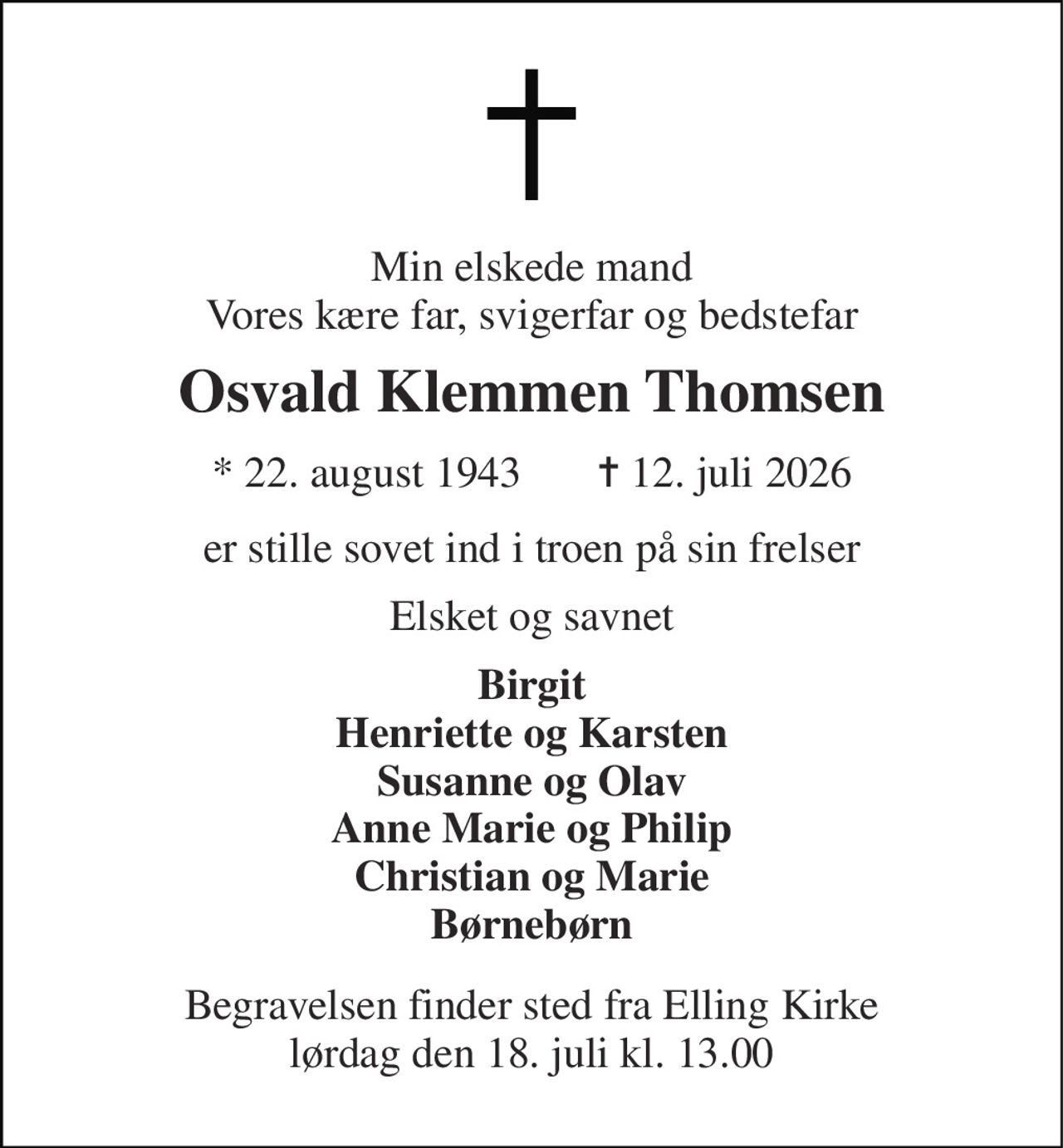 Min elskede mand Vores kære far, svigerfar og bedstefar 
Osvald Klemmen Thomsen 
*​ 22. august 1943​       ✝​ 12. juli 2026 
er stille sovet ind i troen på sin frelser 
Elsket og savnet 
Birgit Henriette og Karsten Susanne og Olav Anne Marie og Philip Christian og Marie Børnebørn 
Begravelsen​ finder sted fra Elling Kirke​ lørdag den 18. juli​ kl. 13.00