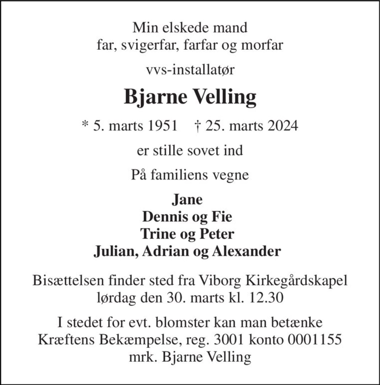 Min elskede mand far, svigerfar, farfar og morfar 
vvs-installatør 
Bjarne Velling 
*​ 5. marts 1951​    †​ 25. marts 2024 
er stille sovet ind 
På familiens vegne 
Jane Dennis og Fie Trine og Peter Julian, Adrian og Alexander 
Bisættelsen​ finder sted fra Viborg Kirkegårdskapel​ lørdag den 30. marts​ kl. 12.30 
I stedet for evt. blomster kan man betænke Kræftens Bekæmpelse, reg. 3001 konto 0001155 mrk. Bjarne Velling