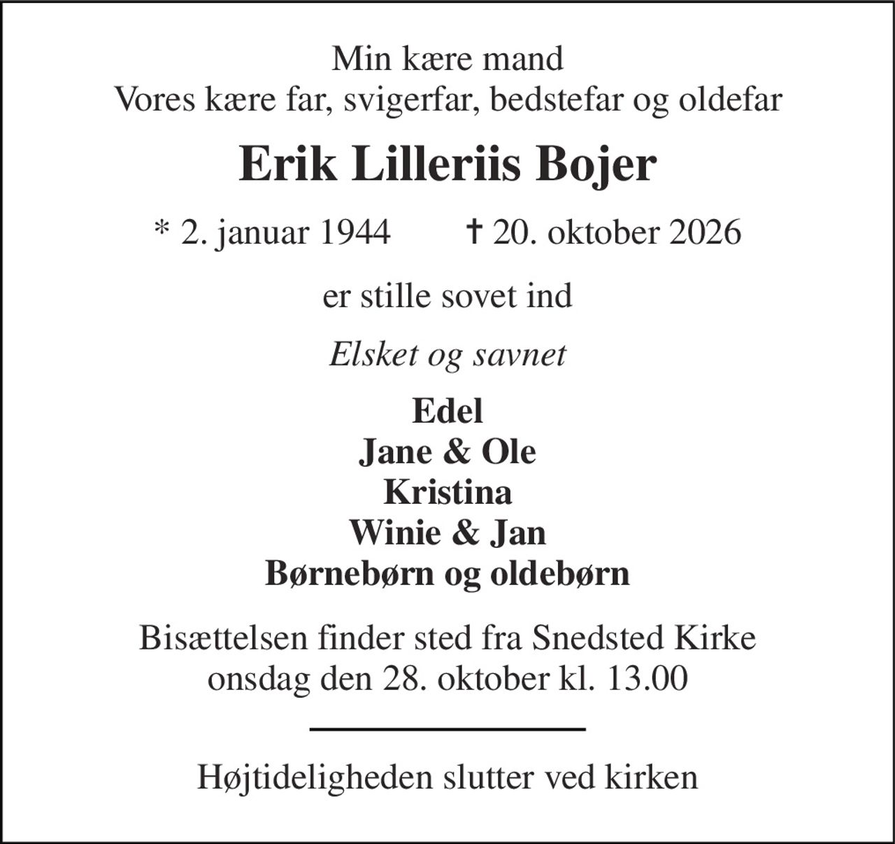 Min kære mand Vores kære far, svigerfar, bedstefar og oldefar 
Erik Lilleriis Bojer 
* 2. januar 1944        ✝ 20. oktober 2026 
er stille sovet ind 
Elsket og savnet 
Edel Jane & Ole Kristina Winie & Jan Børnebørn og oldebørn 
Bisættelsen finder sted fra Snedsted Kirke onsdag den 28. oktober kl. 13.00 
Højtideligheden slutter ved kirken