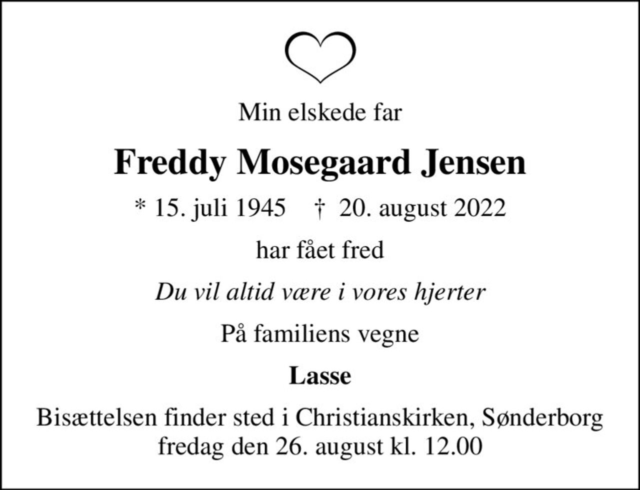 Min elskede far
Freddy Mosegaard Jensen
* 15. juli 1945    ✝ 20. august 2022
har fået fred
Du vil altid være i vores hjerter
På familiens vegne
Lasse
Bisættelsen finder sted i Christianskirken, Sønderborg  fredag den 26. august kl. 12.00