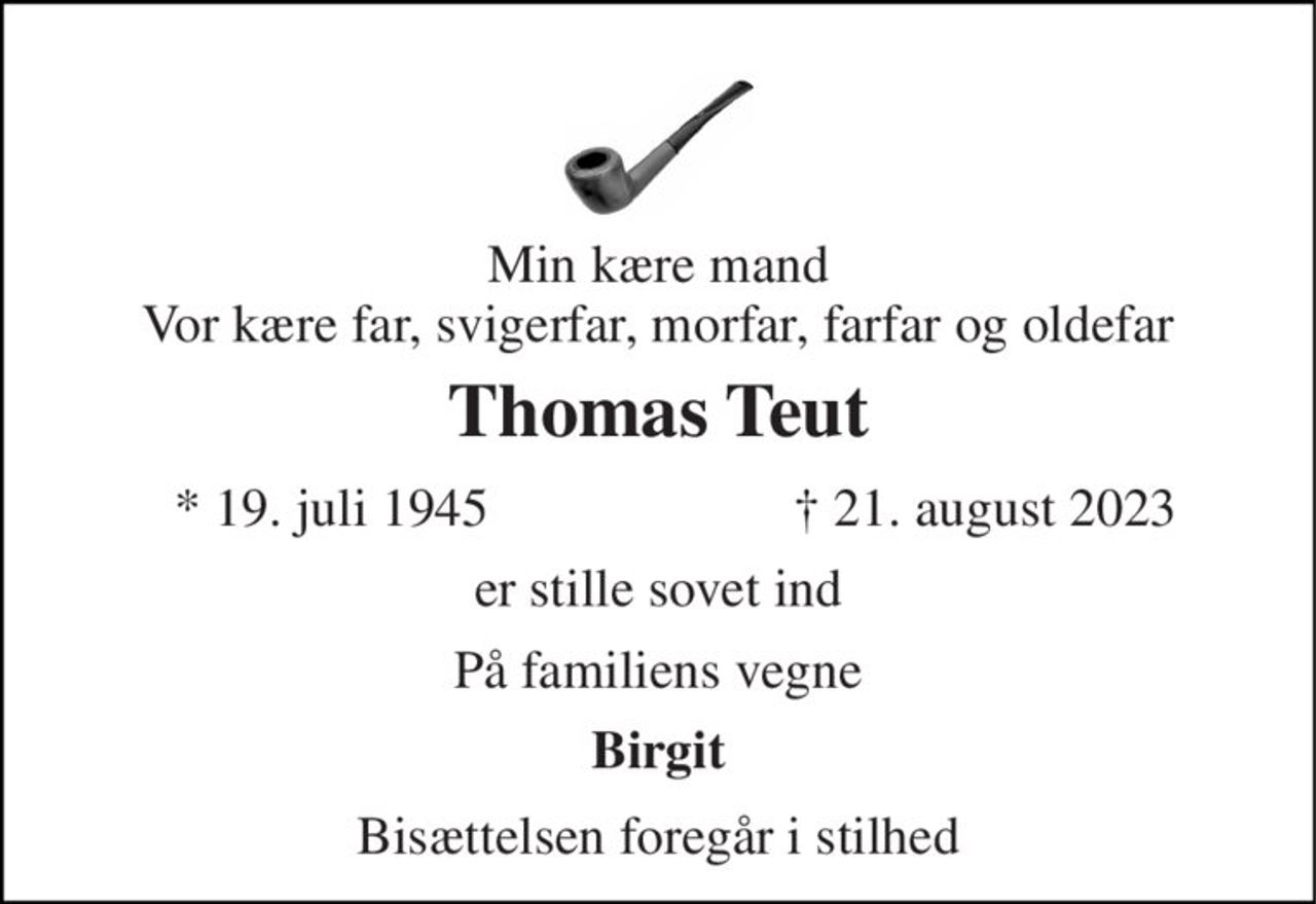 Min kære mand Vor kære far, svigerfar, morfar, farfar og oldefar 
Thomas Teut 
*​ 19. juli 1945 
†​ 21. august 2023​ 
er stille sovet ind 
På familiens vegne 
Birgit 
Bisættelsen foregår i stilhed